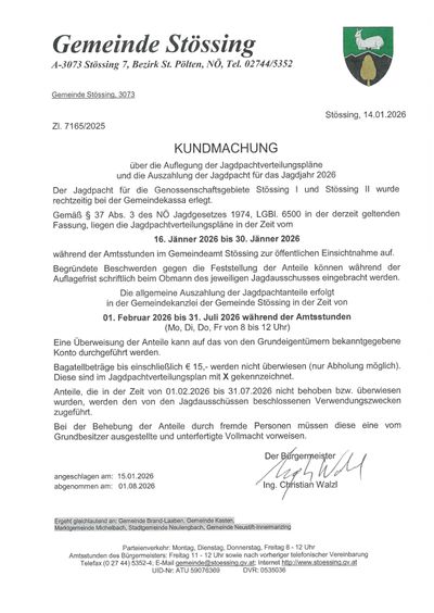 Amtliche Bekanntmachung über die Auflegung der Jagdpachtverteilungspläne und die Auszahiung der Jagdpacht für das Jagdjahr 2026. Der Jagdpacht für die Genossenschaftsgebiete Stossing I und Stossing II wurde rechtzeitig bei der Gemeindekasse erlegt. Gemäß § 37 Abs. 3 des NÖ Jagdgesetzes 1974, LGBl. 6500 in der derzeit geltenden Fassung, liegen die Jagdpachtverteilungspläne in der Zeit vom 16. Jänner 2026 bis 30. Jänner 2026 während der Amtsstunden im Gemeindeamt Stossing zur öffentlichen Einsichtnahme auf.