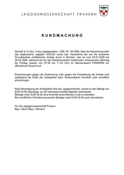 Gemäß § 15 Abs. 4 des Jagdgesetzes, LGB1. Nr. 32/1988, liegt die Abrechnung über das abgelaufene Jagdjahr 2024/25 sowie das Verzeichnis der auf die einzelnen Grundbesitzer entfallenden Anteile durch 4 Wochen, das ist vom 29.01.2026 bis 26.02.2026, während der für den Parteienverkehr bestimmten Öffnungszeiten (Montag bis Freitag, jeweils von 07.00 bis 11.30 Uhr) im Gemeindeamt FRAXERN zur öffentlichen Einsicht auf.