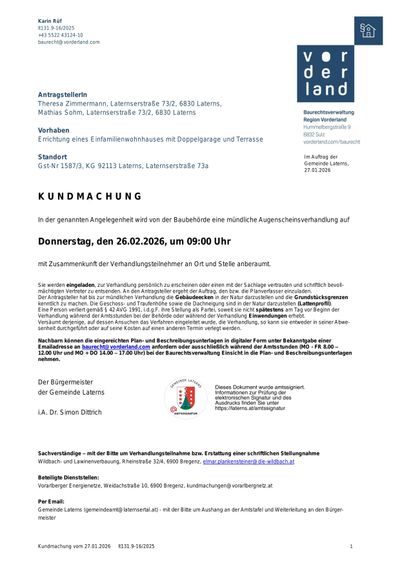 AntragstellerInnen Theresa Zimmermann, Latenserstraße 73/2, 6830 Laterns, Mathias Sohm, Latenserstraße 73/2, 6830 Laterns. Vorhaben: Errichtung eines Einfamilienwohnhauses mit Doppelgarage und Terrasse. Standort: Gst-Nr 1587/3, KG 92113 Laterns, Latenserstraße 73a. Kundmachung: In der genannten Angelegenheit wird von der Baubehörde eine mündliche Augenscheinsverhandlung auf Donnerstag, den 26.02.2026, um 09:00 Uhr mit Zusammenkunft der Verhandlungsteilnehmer an Ort und Stelle anberaumt.
