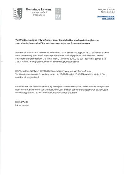 Der Gemeindevorstand der Gemeinde Laterns hat in seiner Sitzung vom 18.02.2026 den Entwurf einer Verordnung über eine Änderung des Flächenwidmungsplanes der Gemeinde Laterns beschlossen. Der Verordnungsentwurf samt Erläuterungsbericht wird vier Wochen auf dem Veröffentlichungsportal (www.laterns.at) von 25.02.2026 bis 26.03.2026 veröffentlicht.