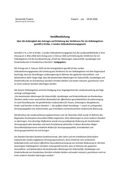Gemäß § 1 lit. a § 10 Abs. 1 Landes-Volksabstimmungsgesetz hat die Landeswahlbehörde in ihrer Sitzung am 3. März 2026 dem Antrag vom 3. Februar 2026 auf Einleitung des Verfahrens für ein Volksbegehren mit der Kurzbezeichnung 'Erhalt der Abteulungen, Geburtshilfe, Gynäkologie und Kinderheilkunde im Krankenhaus Dornbirn' stattgegeben.