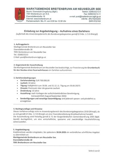 Einladung zur Angebotslegung – Annahme eines Darlehens. Die Marktgemeinde Breitenbrunn am Neusidler See beabsichtigt, zur Finanzierung des Grundstückkaufs für den Neubau eines Feuerwehrhauses ein Darlehen aufzunehmen. Darlehensbedingungen: EUR 700,000.00, 10 Jahre, halbjährliche Zinsen, Zinszahlung im August und September 2026, vorzeitige Rückzahlung möglich. Rechtsgrundlage und Hinweise: Freiwillige Einreichung gemäß § 72 der Burgenländischen Gemeindeordnung 2003 (Bgld. GemO) durchgeführt, um eine wirtschaftliche, sparsame und zweckmäßige Haushaltsführung sicherzustellen.