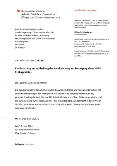 Die oberösterreichische Landesregierung, Direktion Gesellschaft, Abteilung Soziales und Gesundheit, Bereich Ernährungssicherheit und Veterinärwesen, Bahnhofplatz 1, 4021 Linz, Österreich. Kontakt: Ani.Mezaduryan@gesundheitsministerium.gv.at. Tel.: +43 1 711 00-644642. E-Mail-Antworten bitte an post@sozialministerium.gv.at. Firmenbuchnummer: 2026-0.482.858. Kundmachung zur Aufhebung der Kundmachung zur Festlegung eines HPAI-Risikogebietes. Mit freundlichen Grüßen, Mag. Florian Fellinger.