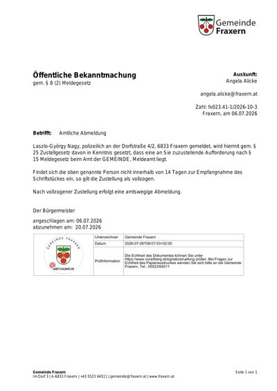 Öffentliche Bekanntmachung gemäß § 8 (2) Meldegesetz. Laszló-György Nagy, polizeilich an der Dorfstraße 4/2, 6833 Fraxern gemeldet, wird hiermit gemäß § 25 Zustellungsgesetz davon in Kenntnis gesetzt, dass eine Sie zuzustellende Aufforderung nach § 15 Meldegesetz beim Amt der Gemeinde, Meldeamt liegt. Findet sich die oben genannte Person nicht innerhalb von 14 Tagen zur Entgegennahme des Schriftstücks ein, so gilt die Zustellung als vollzogen.