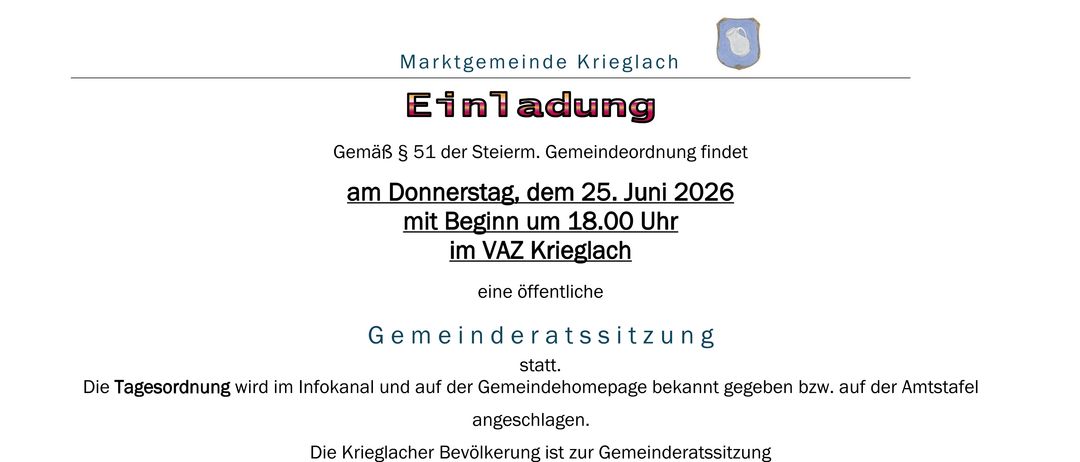 Gemäß § 51 der Steierm. Gemeindeordnung findet am Donnerstag, dem 25. Juni 2026 mit Beginn um 18.00 Uhr im VAZ Krieglach eine öffentliche Gemeinderatssitzung statt. Die Krieglacher Bevölkerung ist herzlich eingeladen! Für den Gemeinderat der Marktgemeinde Krieglach der Bürgermeister: Regina Schuthurisel.