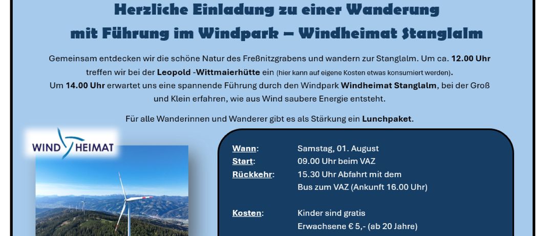 Eine Einladung zu einer geführten Wanderung im Windpark Windheimat Stanglalm. Treffpunkt um 9:00 Uhr bei der Leopold-Wittmaererhuette, Rückfahrt mit dem Bus um 15:30 Uhr. Kinder unter 10 Jahren können ohne Begleitperson teilnehmen. Anmeldung und Zahlung bis zum 24. Juli.