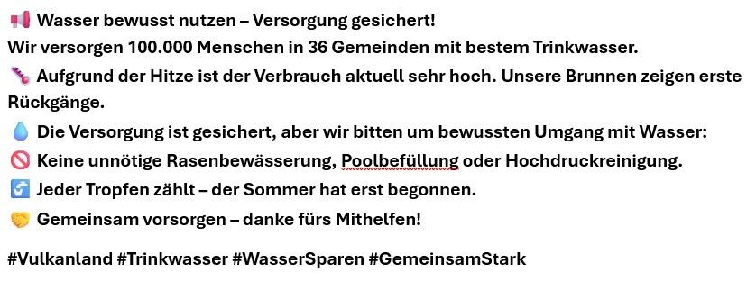Wasser bewusst nutzen – Versorgung gesichert! Versorgen 100.000 Menschen in 36 Gemeinden mit bestem Trinkwasser. Aufgrund der Hitze ist der Verbrauch aktuell sehr hoch. Unsere Brunnen zeigen erste Anzeichen von Belastung. Die Versorgung ist gesichert, aber wir bitten um bewussten Umgang mit Wasser: Keine unnötige Rasenbewässerung, Poolbefüllung oder Hochdruckreinigung. Jeder Tropfen zählt – der Sommer hat erst begonnen. Gemeinsam versorgen – danke fürs Mithelfen!