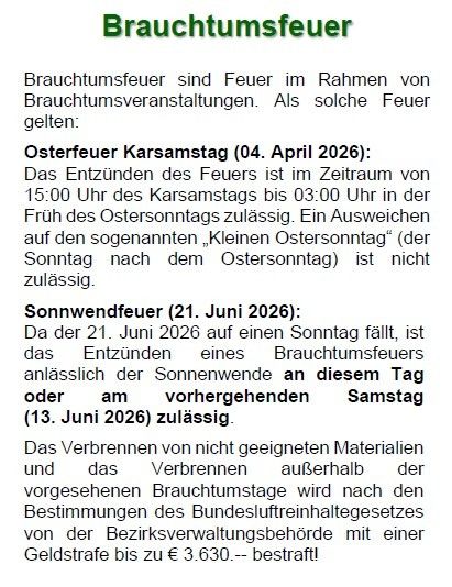 Brauchtumsfeuer sind Feuer im Rahmen von Brauchtumsveranstaltungen. Osterfeuer Karsamstag (04. April 2026): Das Entzünden des Feuers ist im Zeitraum von 15:00 Uhr des Karsamstags bis 03:00 Uhr in der Früh des Ostersonntags zulässig. Sonnenwendefeuer (21. Juni 2026): Da der 21. Juni 2026 auf einen Sonntag fällt, ist das Entzünden eines Brauchtumsfeuers anlässlich der Sonnenwende an diesem Tag oder am vorangehenden Samstag (13. Juni 2026) zulässig.