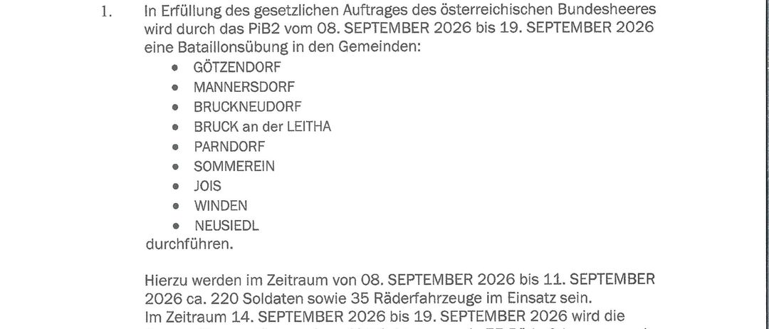 Amtliche Bekanntmachung des österreichischen Bundesheeres. Vom 08. September bis 19. September 2026 findet eine Bataillonsübung in verschiedenen Gemeinden statt, darunter Mannersdorf, Bruckneudorf, etc. Insgesamt werden etwa 400 Soldaten und 75 Fahrzeuge eingesetzt. Militärische Flugzeuge und Landungen im Übungsgebiet werden nicht erwartet. Das Sammeln von Munition und Munitionsteilen ist gefährlich. NICHT BERRÜHREN! Bitte Meldung an die nächste Polizeiinspektion erstatten.