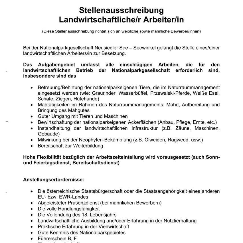 Die Nationalparkgesellschaft Neusiedler See - Seewinkel sucht nach einem landwirtschaftlichen Arbeiter/in. Aufgaben umfassen die Betreuung und Zucht nationalparkeigener Tiere, Landmanagement, Instandhaltung der Infrastruktur und Beteiligung an der Neophytenbekämpfung. Flexibilität in der Arbeitszeit wird vorausgesetzt. Anforderungen sind österreichische Staatsbürgerschaft, abgeleisteter Militärdienst und Erfahrung in Tierhaltung und Forstwirtschaft.