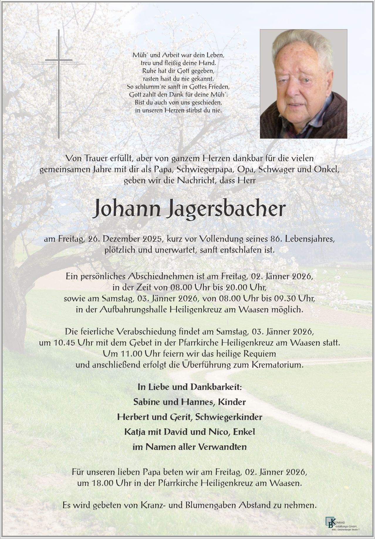 Von Trauer erfüllt, aber von ganzem Herzen dankbar für die vielen gemeinsamen Jahre mit dir als Papa, Schwiegerpapa, Opa, Schwager und Onkel, geben wir die Nachricht bekannt, dass Herr Johann Jagersbacher unerwartet kurz vor seinem 86. Geburtstag friedlich eingeschlafen ist. Persönliche Abschiede sind am Freitag, 02. Januar 2026, von 08:00 Uhr bis 20:00 Uhr und am Samstag, 03. Januar 2026, von 08:00 Uhr bis 09:30 Uhr in der Aufbahrungshalle Heiligenkreuz am Waasa möglich.