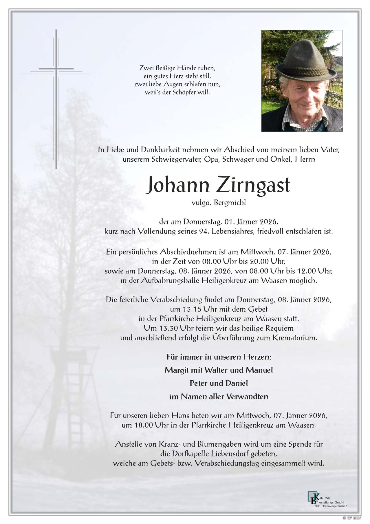 In Liebe und Dankbarkeit nehmen wir Abschied von meinem lieben Vater, unserem Schwiegervater, Opa, Schwager und Onkel, Herrn Johann Zirngast, der am Donnerstag, 01. Jänner 2026, kurz nach Vollendung seines 94. Lebensjahres, friedvoll entschlafen ist. Eine persönliche Verabschiedung findet am Mittwoch, 07. Jänner 2026, um 18.00 Uhr in der Pfarrkirche Heiligenkreuz am Waesen statt.