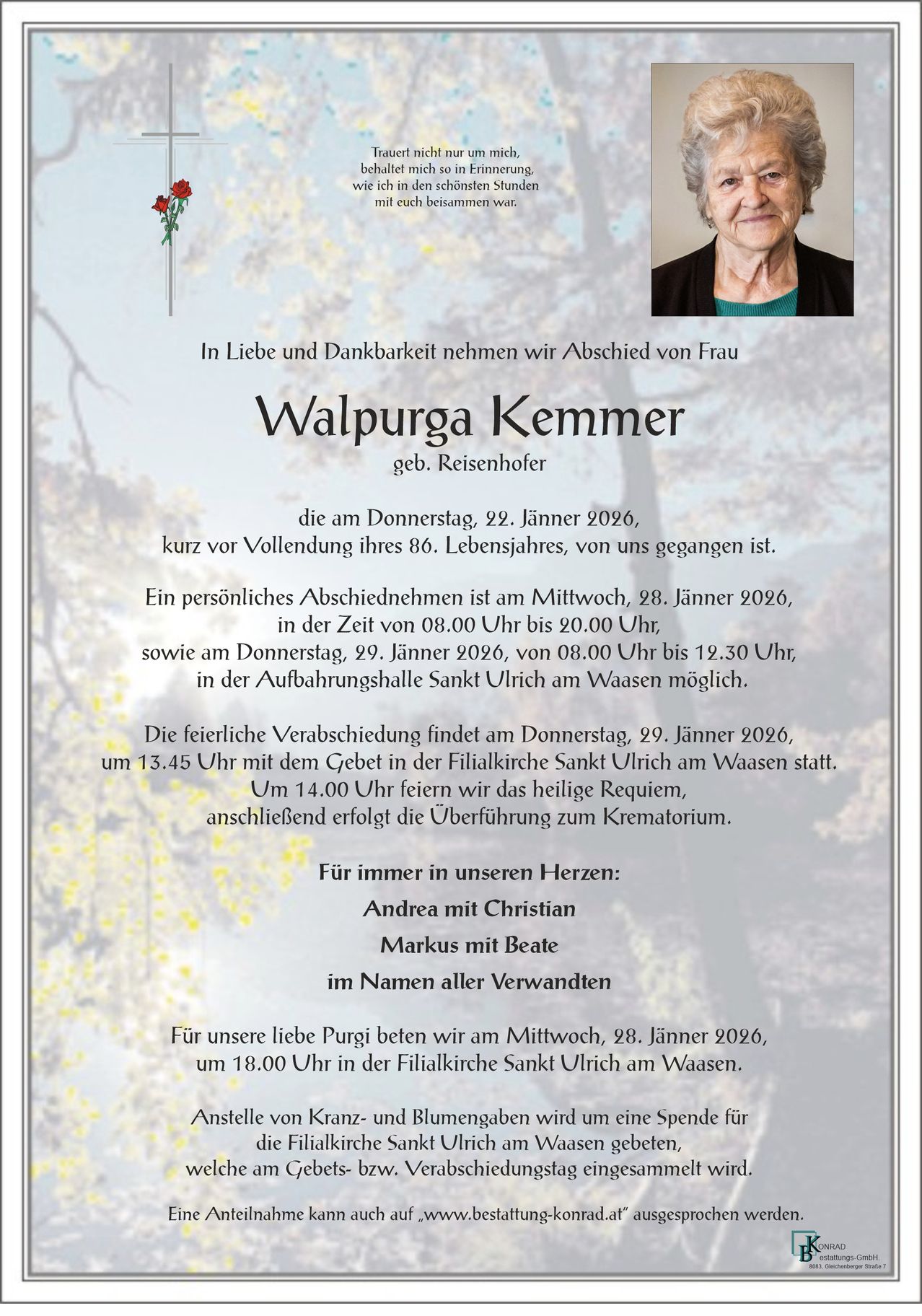 Ein Gedenken für Walpurga Kemmer, geborene Reisenhofer, die kurz vor ihrem 86. Geburtstag von uns gegangen ist. Eine private Verabschiedung findet am Mittwoch, 28. Januar 2026, von 8:00 Uhr bis 20:00 Uhr statt. Die Trauerfeier ist am Donnerstag, 29. Januar 2026, von 8:00 Uhr bis 12:30 Uhr in der Aufbahrungshalle Sankt Ulrich in Waasen möglich.