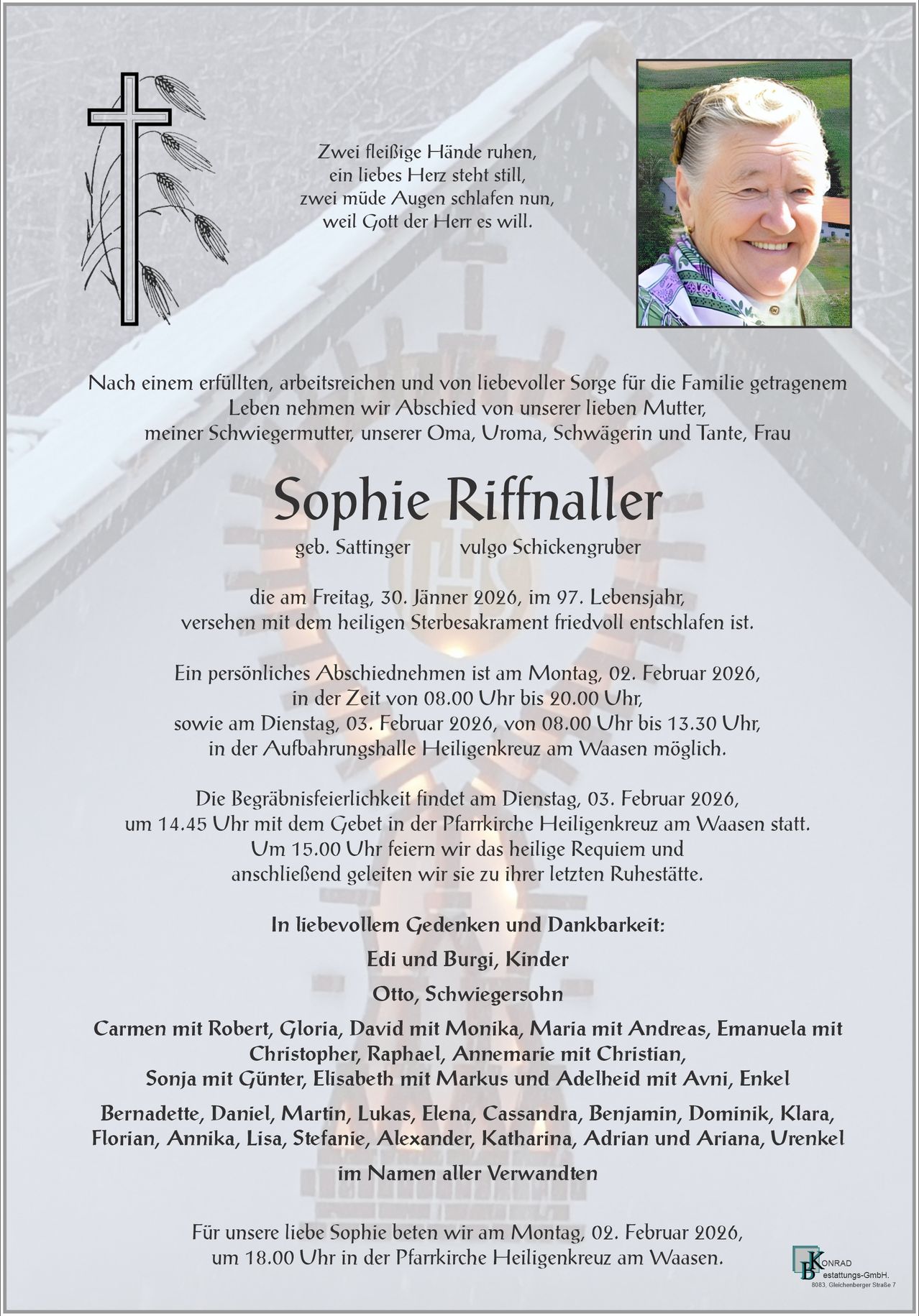 Ein Nachruf auf Sophie Riffnaller, geboren in Sattilinger, die am 30. Januar 2026 im Alter von 97 Jahren friedlich verstarb. Ein persönlicher Abschied ist am 2. Februar 2026 von 8:00 Uhr bis 20:00 Uhr und am 3. Februar 2026 von 8:00 Uhr bis 13:30 Uhr geplant. Die Beerdigung findet am 3. Februar 2026 um 14:45 Uhr mit einer Messe in der Pfarrkirche Heiligenkreuz am Waasen statt. Um 15:00 Uhr feiern wir das heilige Requiem und begleiten sie danach zu ihrer letzten Ruhestätte.