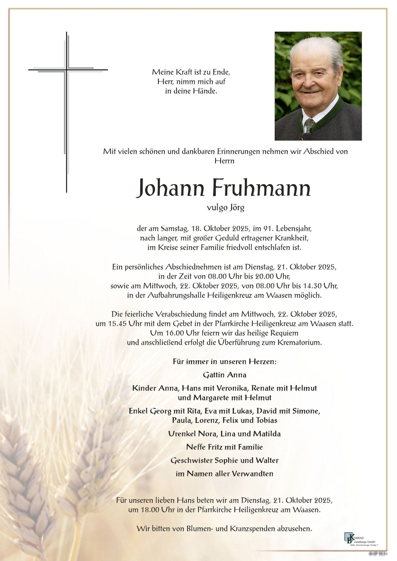 Traueranzeige für Johann Fruhmann, geboren am 18. Oktober 1925, verstorben im Alter von 91 Jahren. Das Abschiednehmen findet am 21. Oktober 2025 von 08:00 bis 20:00 Uhr und am 22. Oktober 2025 von 08:00 bis 14:30 Uhr in der Aufbahrungshalle Heiligenkreuz am Waasen statt. Die feierliche Verabschiedung erfolgt am 22. Oktober 2025 um 15:45 Uhr mit dem Geleit in der Pfarrkirche Heiligenkreuz am Waasen. Um 16:00 Uhr feiern wir das heilige Requiem und anschließend erfolgt die Überführung zum Krematorium.