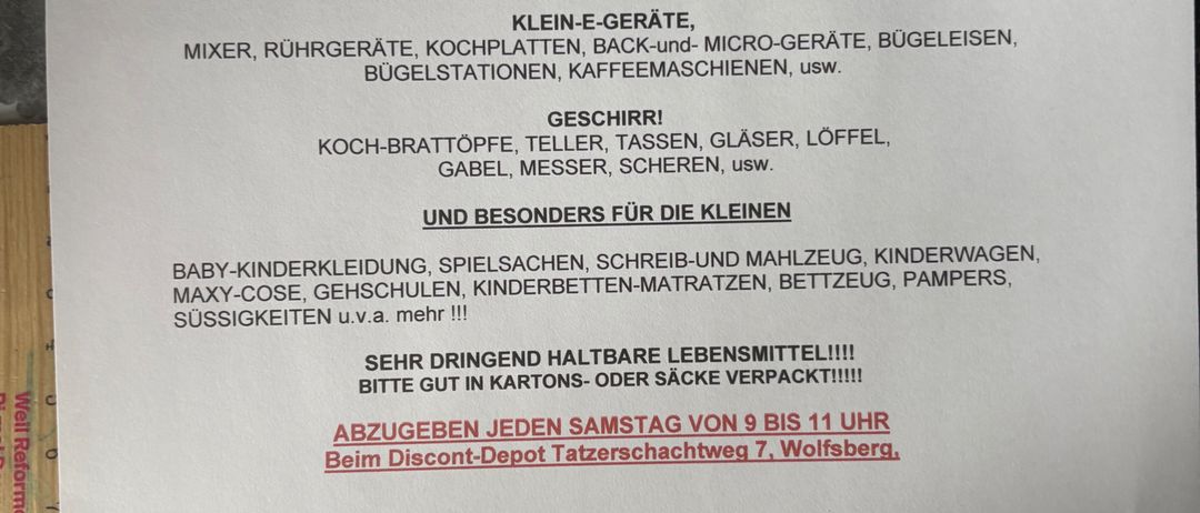 Dringend benötigt werden Kleidung, Schuhe, Bettwäsche, Decken, Küchenutensilien, Reinigungsmittel und mehr. Für Kinder: Babykleidung, Spielzeug, Schulsachen, Windeln. Haltbare Lebensmittel in Kartons oder Säcken. Jeden Samstag von 9 bis 11 Uhr beim Discount-Depot, Tatzersachweg 7, Wolfsburg.