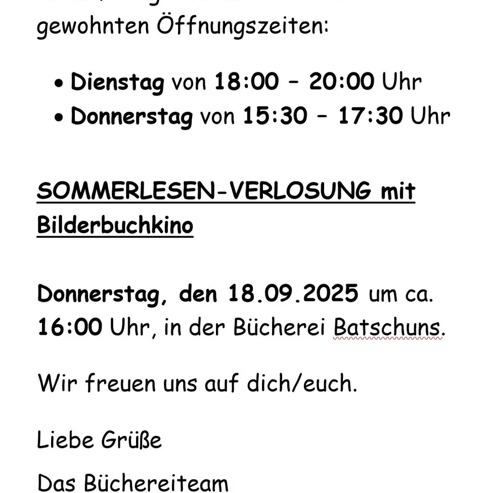 Regelmäßige Öffnungszeiten: Dienstag von 18:00 - 20:00 Uhr, Donnerstag von 15:30 - 17:30 Uhr. SOMMERLESEN-VERLUSTUNG mit Bilderbuchkino am Donnerstag, den 18.09.2025 um ca. 16:00 Uhr, in der Bucherei Batschunds. Wir freuen uns auf Sie. Liebe Grüße Das Bucherereiteam