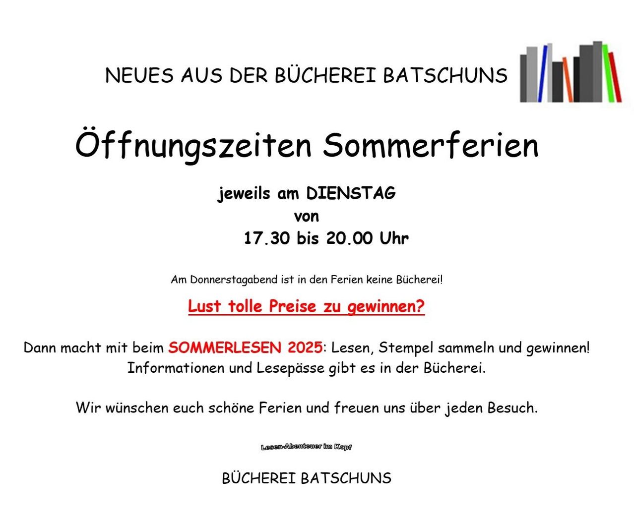 Die Bücherei Batschuns kündigt neue Öffnungszeiten für die Sommerferien an: Dienstags von 17.30 bis 20.00 Uhr. Donnerstagabends bleibt die Bücherei geschlossen. Nehmen Sie an 'SOMMERLESEN 2025' teil, um zu lesen, Stempel zu sammeln und zu gewinnen. Informationen und Lesepässe gibt es in der Bücherei. Wir wünschen Ihnen schöne Ferien und freuen uns über jeden Besuch.