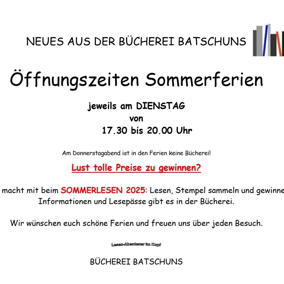 Die Bücherei Batschuns kündigt neue Öffnungszeiten für die Sommerferien an: Dienstags von 17.30 bis 20.00 Uhr. Donnerstagabends bleibt die Bücherei geschlossen. Nehmen Sie an 'SOMMERLESEN 2025' teil, um zu lesen, Stempel zu sammeln und zu gewinnen. Informationen und Lesepässe gibt es in der Bücherei. Wir wünschen Ihnen schöne Ferien und freuen uns über jeden Besuch.