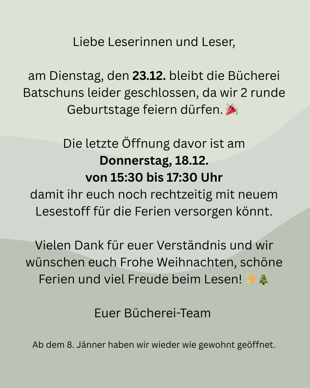 Liebe Leserinnen und Leser, am Dienstag, den 23.12. bleibt die Bücherei geschlossen, da wir 2 Geburtstage feiern. Die letzte Öffnung davor ist am Donnerstag, 18.12. von 15:30 bis 17:30 Uhr. Wir wünschen frohe Weihnachten, schöne Feiertage und viel Freude beim Lesen!