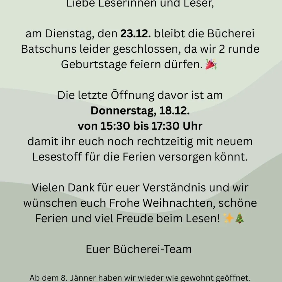 Liebe Leserinnen und Leser, am Dienstag, den 23.12. bleibt die Bücherei geschlossen, da wir 2 Geburtstage feiern. Die letzte Öffnung davor ist am Donnerstag, 18.12. von 15:30 bis 17:30 Uhr. Wir wünschen frohe Weihnachten, schöne Feiertage und viel Freude beim Lesen!