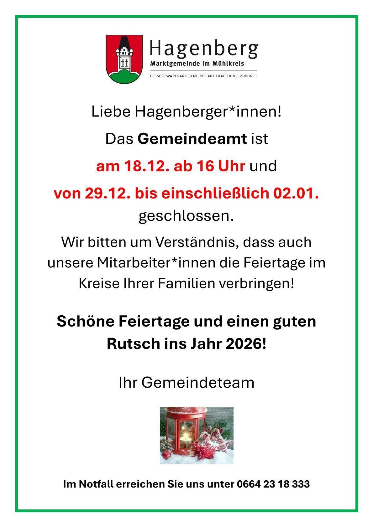 Liebe Hagenberger*innen! Das Gemeindeamt ist am 18.12. ab 16 Uhr und von 29.12. bis einschließlich 02.01. geschlossen. Wir bitten um Verständnis, dass auch unsere Mitarbeiter*innen die Feiertage im Kreise Ihrer Familien verbringen! Schöne Feiertage und einen guten Rutsch ins Jahr 2026! Ihr Gemeindeteam