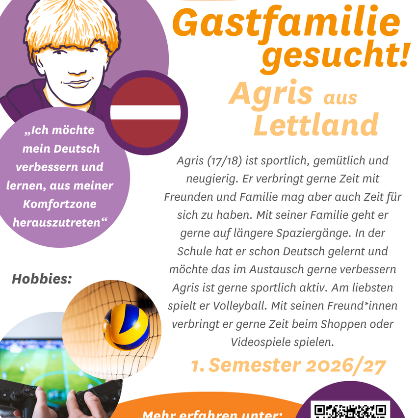 Ein Poster zeigt Agris aus Lettland, 17/18 Jahre alt, der sein Deutsch verbessern und aus seiner Komfortzone heraustreten möchte. Er ist sportlich, freundlich und neugierig, verbringt gerne Zeit mit Freunden und Familie und geht gerne spazieren. Er hat bereits Deutsch in der Schule gelernt und möchte es verbessern. Agris liebt Sport, besonders Volleyball, und verbringt gerne Zeit mit Freunden beim Einkaufen oder Spielen von Videospielen. Semester 2026/27. Scannen Sie den QR-Code für weitere Informationen.