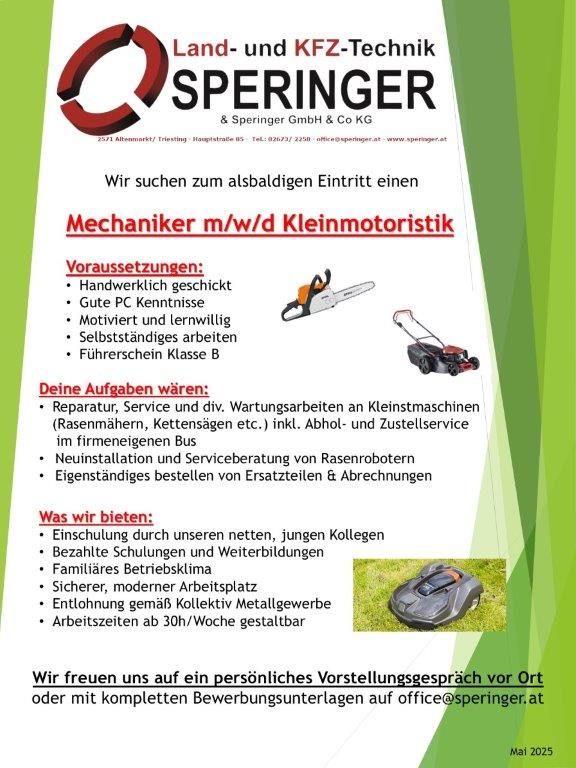 Speringer Land- und KFZ-Technik sucht zum nächstmöglichen Zeitpunkt einen Mechaniker m/w/d für Kleinmotortechnik. Anforderungen sind handwerkliches Geschick, gute PC-Kenntnisse, Motivation und Lernbereitschaft. Führerschein Klasse B erforderlich. Aufgaben umfassen Reparatur, Service und Wartung von Kleinstmaschinen, Rasenmähern und Heckenscheren. Installation und Serviceberatung von Rasenrobotern und Eigenbeschaffung von Ersatzteilen und Abrechnungen. Einarbeitung durch unser Netzwerk, soziale Leistungen und sicherer Arbeitsplatz. Kontakt: office@speringer.at.