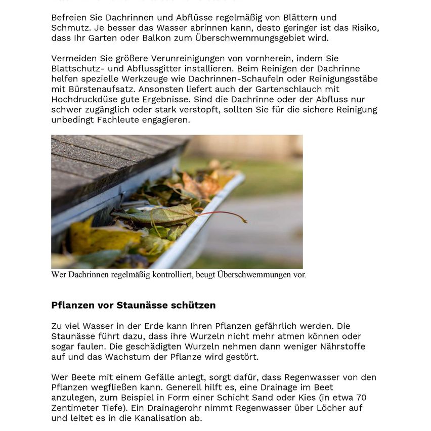 Regelmäßiges Reinigen von Dachrinnen und Abflüssen von Blättern und Schmutz hilft, Wasserabfluss zu verhindern und das Risiko von Überschwemmungen in Ihrem Garten oder Balkon zu verringern. Installieren Sie Blechschutz- und Ablaufsigger, um vor großen Verunreinigungen zu schützen. Bei der Reinigung helfen spezielle Werkzeuge wie Dachrinnen-Schaufeln oder Reinigungsstäbe mit Bürstenaufsatz. Ist der Gartenschlauch mit Hochdruck eine gute Ergänzung. Sind die Dachrinnen oder Abflüsse schwer zugänglich oder stark verstopft, sollten Sie unbedingt Fachleute für die sichere Reinigung engagieren.