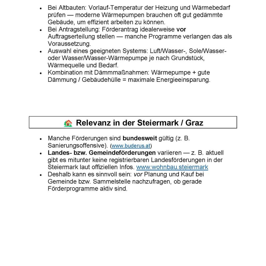 Bei Altbauten: Vorlauf-Temperatur der Heizung und Wärmebedarf prüfen — moderne Wärmepumpen brauchen oft gut gedämmte Gebäude, um effizient arbeiten zu können. Bei Antragstellung: Förderantrag idealerweise vor Auftragserteilung stellen — manche Programme verlangen das als Voraussetzung. Auswahl eines geeigneten Systems: Luft/Wasser-, Sole/Wasser- oder Wasser/Wasser-Wärmepumpe je nach Grundstück, Wärmequelle und Bedarf. Kombination mit Dämmmaßnahmen: Wärmepumpe + gute Dämmung / Gebäudehülle = maximale Energieeinsparung.