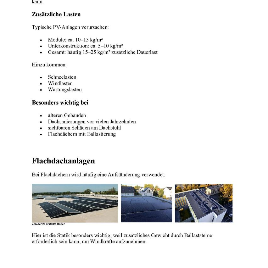 Typische PV-Anlagen verursachen: Modul: ca. 10-15 kg/m². Unterkonstruktion: ca. 5-10 kg/m². Gesamt: häufig 15-25 kg/m² zusätzliche Dauerlast. Hinzu kommen: Schneelasten. Windlasten. Wartungslasten. Besonders wichtig bei: Älteren Gebäuden. Dachsanierungen vor vielen Jahrzehnten. Sichtbare Schäden am Dachstuhl. Flachdächern mit Ballastierung.