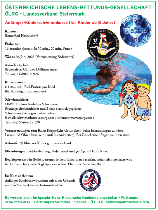 Anfänger-Kinderschwimmkurs (für Kinder ab 5 Jahren). Kursgebühr: Römerbad Pischelsdorf. Dauer: 16 Stunden (jeweils 2x 50 Min., 20 Min. Pause). Wann: Juni 2025 (wetterabhängig). Kontakt: Bademeister Günther Dallinger. Kursgebühr: 120 Euro, zzgl. Badegebühr pro Kind (bei Kursbeginn zu bezahlen). Schwimmlehrer: DAVE, diplomierter Schwimm- und Rettungsschwimmerlehrer und 2-fach staatlich geprüfter Schwimm-/Rettungsschwimmerlehrer. Weitere Informationen: www.oelrg.com. Im Kurs enthalten: Anfänger-Kinderschwimmkurs mit einer Urkunde und das Seepferdchen-Schwimmabzeichen u.v.m.