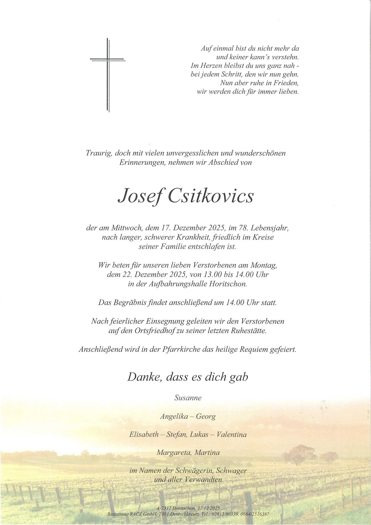Traueranzeige für Josef Csitkovics, der friedlich im Alter von 78 Jahren am 17. Dezember 2025 nach langer, schwerer Krankheit verstarb. Die Familie verabschiedet sich am 22. Dezember 2025 von 13:00 bis 14:00 Uhr in der Aufbahrungshalle Horitschon. Die Beisetzung folgt um 14:00 Uhr. Nach feierlicher Einsegnung wird der Verstorbene auf den Ortsfriedhof zu seiner letzten Ruhestätte geleitet. Anschließend wird in der Pfarrkirche das heilige Requiem gefeiert.