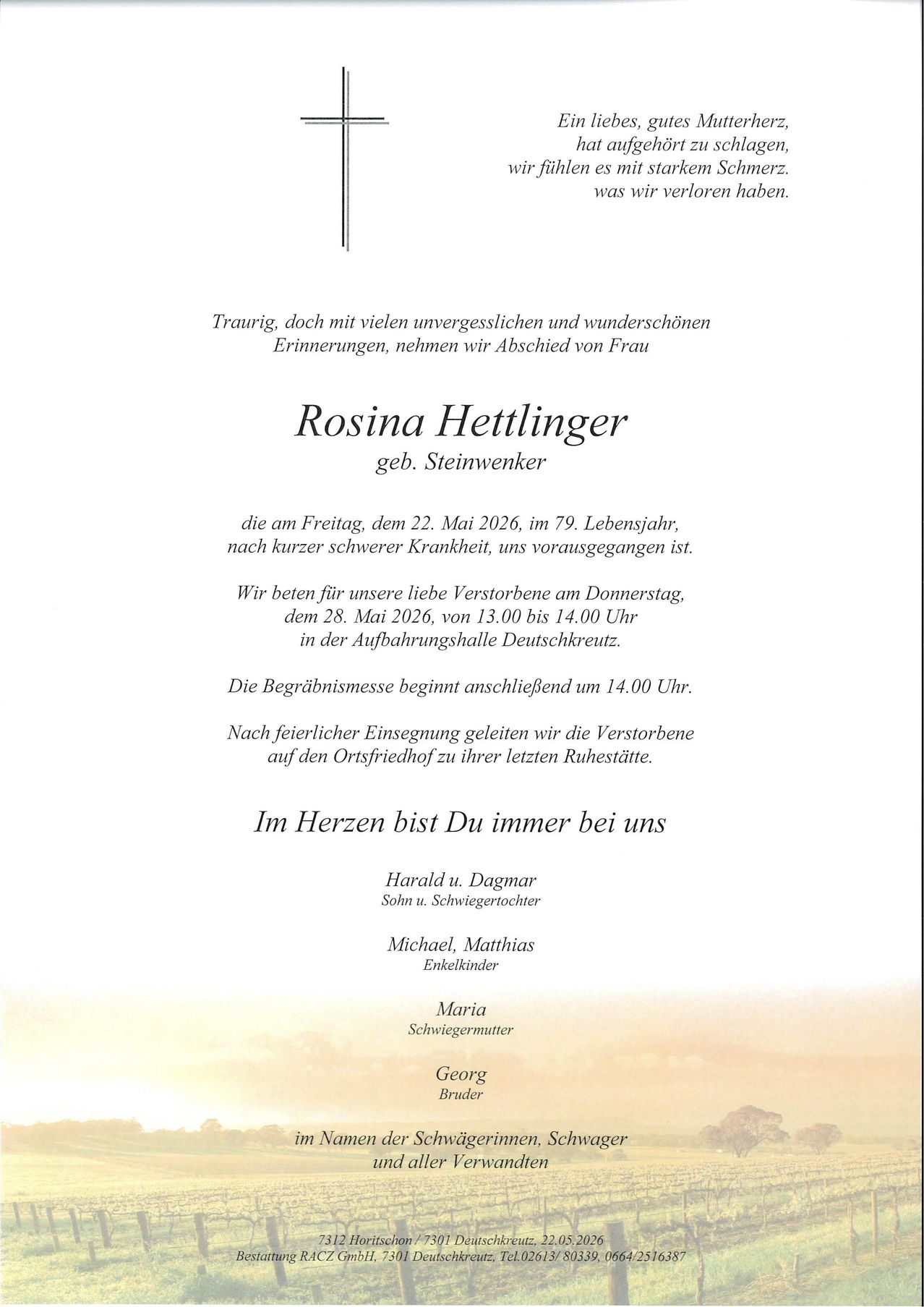 Traurig, doch mit vielen unvergesslichen und wunderschön Erinnerungen, nehmen wir Abschied von Frau Rosina Hettllinger, geb. Steinwenker, die am Freitag, dem 22. Mai 2026, im 79. Lebensjahr, nach kurzer schwerer Krankheit, uns vorausgegangen ist. Wir bitten um unser lieben Verstorbene am Donnerstag, dem 28. Mai 2026, von 13.00 bis 14.00 Uhr in der Aufbahrungshalle Deutschkreuz. Die Beerdigungsmesse beginnt anschließend um 14.00 Uhr. Nach feierlicher Einsegnung geleitet wir die Verstorbene auf den Ortsfriedhof zu ihrer letzten Ruhestätte.