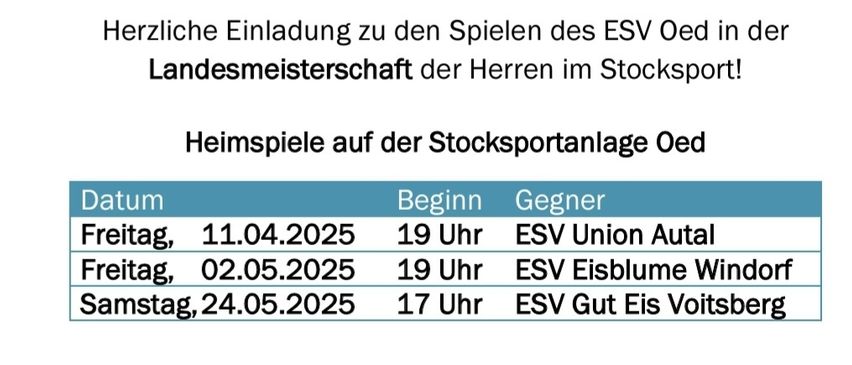 Herzliche Einladung zu den Spielen des ESV Oed in der Landesmeisterschaft der Herren im Stocksport! Heimspiele auf der Stocksportanlage Oed. Datum, Gegner, Beginn. Freitag, 11.04.2025, ESV Union Autal, 19 Uhr. Freitag, 02.05.2025, ESV Eisblume Wind, 19 Uhr. Montag, 24.05.2025, ESV Gut Eis Voitsberg, 17 Uhr.