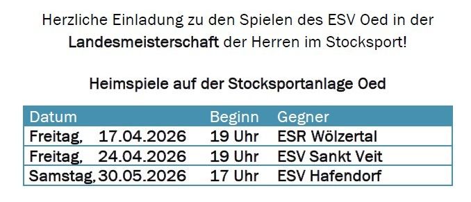 Herzliche Einladung zu den Spielen des ESV Oed in der Landesmeisterschaft der Herren im Stocksport. Heimspiele auf der Stocksportanlage Oed. Termine: 17.04.2026, 24.04.2026, 30.05.2026. Zeiten: 19 Uhr. Gegner: ESR Wölztal, ESV Sankt Veit, ESV Hafendorf.