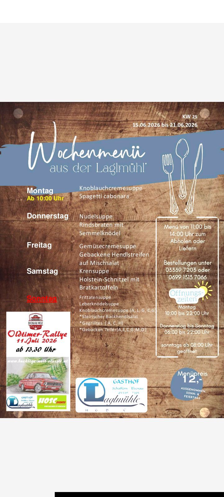 Wöchenliches Menü aus einem Restaurant. Montag: Knoblauchcremesuppe, Spaghetti carbonara. Öffnungszeiten: 10:00 bis 22:00. Dienstag: Rindsbraten mit Semmelknödeln. Mittwoch: Gemüsecremesuppe, gebackene Rinderstreifen auf Mischsalat. Donnerstag: Holstein-Schnitzel mit Bratkartoffeln. Freitag: Frittatensuppen, Leberknödelsuppe. Samstag: Knoblauchcremesuppe (A, L, G, C, G) * Steirischer Backhendlsalat * Gegrilltes (A, C, H) * Gebackene Töller (A, E, C, G, M, O). Sonntag: 08:00 Uhr geöffnet.