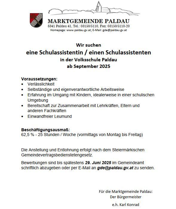 Die Marktgemeinde Paldau sucht eine Schulassistentin/einen Schulassistenten ab September 2025. Anforderungen sind Verlässlichkeit, Selbstständigkeit und Erfahrung mit Kindern. Die Stelle ist 62,5% - 25 Stunden/Woche. Bewerbungen sind bis spätestens 29. Juni 2025 im Gemeindeamt schriftlich abzugeben.