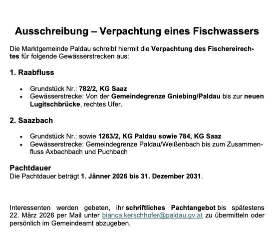 Die Marktgemeinde Paldau kündigt hiermit die Verpackung der Fischereirechte für folgende Gewässerstrecken an: 1. Raabfluss, Grundstück Nr. 782/2, KG Saaz, Gewässerstrecken von der Gemeindegrenze Gniebing/Paldau bis zur neuen Lugitschbrücke, rechtes Ufer. 2. Saazbach, Grundstück Nr. 1263/2, KG Paldau und 784, KG Saaz, Gewässerstrecken von der Gemeindegrenze Paldau/Weißenbach bis zum Zusammenfluss von Axbachbach und Puchbach. Die Pachtdauer beträgt vom 1. Jänner 2026 bis 31. Dezember 2031.