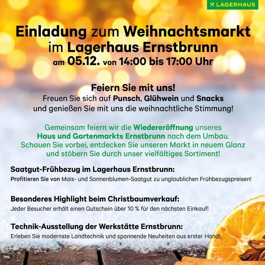 Einladung zum Weihnachtsmarkt im Lagerhaus Ernstbrunn am 05.12. von 14:00 bis 17:00 Uhr. Genießen Sie Punsch, Glühwein und Snacks und teilen Sie die weihnachtliche Stimmung mit uns. Feiern Sie die Wiedereröffnung unseres Hauses und Gartenmarktes Ernstbrunn nach dem Umbau. Entdecken Sie unseren Markt im neuen Glanz und genießen Sie unser vielfältiges Sortiment! Früher Vogel-Frühjahrsangebot im Lagerhaus Ernstbrunn: Profitieren Sie von Mai- und Sonnenblumensaatgut zu unschlagbaren Frühjahrspreisen! Besonderes Highlight beim Weihnachtsbaumverkauf: Jeder Besucher erhält einen Gutschein über 10 % für den nächsten Einkauf! Technik-Ausstellung der Werkstätten Ernstbrunn: Erleben Sie modernste Landtechnik und spannende Neuheiten aus erster Hand!