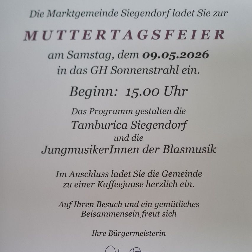 Die Marktgemeinde Siegendorf lädt Sie zur Muttertagsfeier am Samstag, dem 09.05.2026 in das GH Sonnenstral ein. Beginn: 15.00 Uhr. Das Programm gestalten die Tamburica Siegendorf und die JungmusikerInnen der Blasmusik. Im Anschluss lädt Sie die Gemeinde zu einer Kaffeejause herzlich ein. Auf Ihren Besuch und ein gemütliches Beisammensein freut sich Ihre Bürgermeisterin.