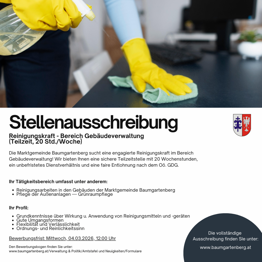 Stellenausschreibung für eine Reinigungskraft im Bereich Gebäudeverwaltung der Marktgemeinde Baumgartenberg. Teilzeit, 20 Std./Woche. Die Marktgemeinde Baumgartenberg sucht eine engagierte Reinigungskraft im Bereich Gebäudeverwaltung! Wir bieten Ihnen eine sichere Teilzeitstelle mit 20 Wochenstunden, ein unbefristetes Dienstverhältnis und eine faire Entlohnung nach dem Ö. GDG. Ihr Tätigkeitsbereich umfasst unter anderem: Reinigungsarbeiten in den Gebäuden der Marktgemeinde Baumgartenberg Pflege der Außenanlagen - Grünflächenpflege.