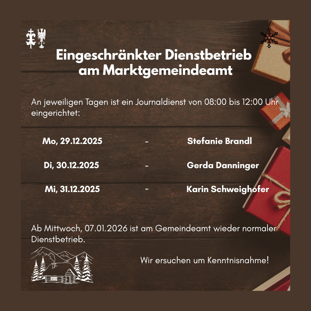 Eingeschränkter Dienstbetrieb am Marktgemeindeamt. An jeweils Tagen ist ein Journalist von 08:00 bis 12:00 Uhr erreichbar: 29.12.2025 - Stefanie Brandl. 30.12.2025 - Gerda Danninger. 31.12.2025 - Karin Schweighofer. Normaler Dienstbetrieb ab Mittwoch, 07.01.2026. Wir bitten um Verständnis!