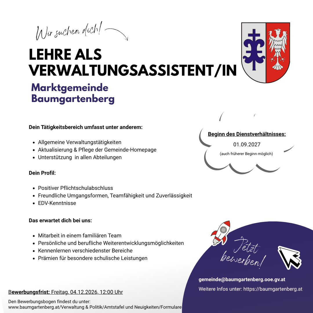 Stellenausschreibung für eine Verwaltungsassistentin/Verwaltungsassistenten in der Marktgemeinde Baumgartenberg. Die Stelle umfasst allgemeine Verwaltungsaufgaben, Aktualisierung und Pflege der Gemeinde-Homepage und Unterstützung in allen Abteilungen. Das gewünschte Profil beinhaltet einen positiven Schulabschluss, freundliches Auftreten, Teamfähigkeit und Zuverlässigkeit, EDV-Kenntnisse. Die Stelle bietet Teamarbeit, persönliche und berufliche Weiterentwicklungsmöglichkeiten, Anerkennung für besondere Leistungen und die Möglichkeit, in verschiedenen Bereichen zu arbeiten. Bewerbungsfrist ist Freitag, 04.12.2026, 12:00 Uhr.