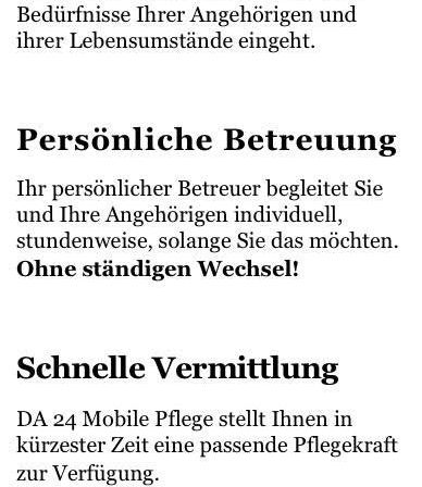 Hinter DA 24 steht ein erfahrenes, hochqualifiziertes Team aus Pflegekräften, das auf die spezifischen Bedürfnisse Ihrer Angehörigen und deren Lebensumstände eingeht. Persönliche Betreuung begleitet Sie und Ihre Angehörigen individuell, stundenweise, solange Sie das möchten. Ohne ständigen Wechsel! DA 24 Mobile Pflege stellt Ihnen in kürzester Zeit eine passende Pflegekraft zur Verfügung. Transparente Kosten: DA 24 bietet Ihnen klar definierte und faire Preismodelle.