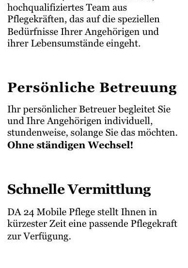 Hinter DA 24 steht ein erfahrenes, hochqualifiziertes Team aus Pflegekräften, das auf die spezifischen Bedürfnisse Ihrer Angehörigen und deren Lebensumstände eingeht. Persönliche Betreuung begleitet Sie und Ihre Angehörigen individuell, stundenweise, solange Sie das möchten. Ohne ständigen Wechsel! DA 24 Mobile Pflege stellt Ihnen in kürzester Zeit eine passende Pflegekraft zur Verfügung. Transparente Kosten: DA 24 bietet Ihnen klar definierte und faire Preismodelle.