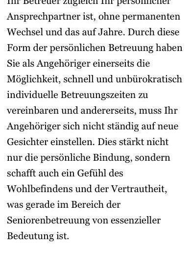 Ein wichtiger Aspekt, der uns von anderen Arbeitgebern unterscheidet, ist, dass Ihr Betreuer zugleich Ihr persönlicher Ansprechpartner ist, ohne dauerhaften Wechsel und über Jahre hinweg. Als Mandant können Sie einfach und unbürokratisch individuelle Termine vereinbaren und Ihr Mandant muss sich nicht ständig an neue Gesichter gewöhnen. Dies stärkt nicht nur die persönliche Bindung, sondern schafft auch ein Gefühl des Wohlbefindens und des Vertrauens, was gerade im Bereich der Seniorenbetreuung von wesentlicher Bedeutung ist.