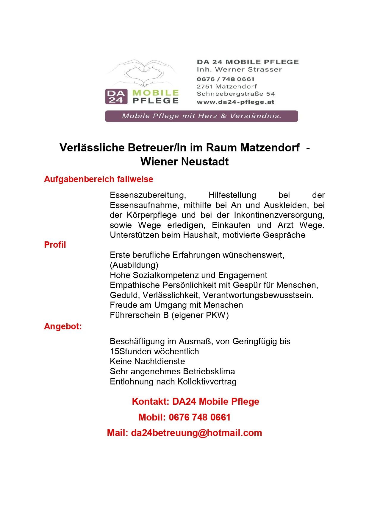 Stellenausschreibung für eine zuverlässige Pflegekraft in Matzendorf, Wien. Aufgaben umfassen Essenszubereitung, Hilfestellung bei der Essensaufnahme, An- und Auskleiden, bei der Körperpflege, Inkontinenzversorgung, Wege erledigen, Einkäufen und Arztbesuchen. Profil erfordert erste berufliche Erfahrungen, hohe Sozialkompetenz und Engagement, Empathische Persönlichkeit mit Gespür für Menschen, Geduld, Verlässlichkeit, Verantwortungsbewusstsein. Angebot: Beschäftigung im Ausmaß, von geringfügig bis 15Stunden wöchentlich, keine Nachtdienste, sehr angenehmes Betriebsklima, Entlohnung nach Kollektivvertrag. Kontakt: DA24 Mobile Pflege, Tel: 0676 748 0661, E-Mail: da24betreuung@hotmail.com.