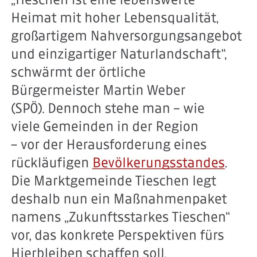 Tieschien ist eine lebenswerte Heimat mit hoher Lebensqualität, großzügigem Nahrungsmittelangebot und einzigartiger Naturlandschaft, schwärmt der örtliche Bürgermeister Martin Weber. Dennoch steht man – wie viele Gemeinden in der Region – vor der Herausforderung eines rückläufigen Bevölkerungsstandes. Um dem entgegenzuwirken, legt die Marktgemeinde Tieschien nun ein Maßnahmenpaket namens 'Zukunftsstarkes Tieschien' vor, das konkrete Perspektiven für das Hierbleiben schaffen soll.