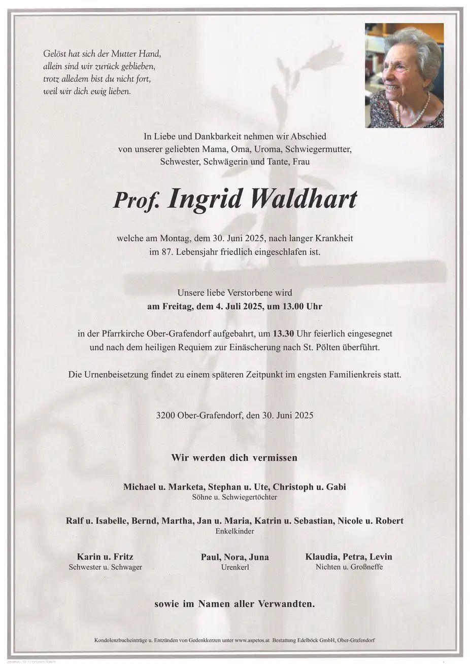 Ein Nachruf auf Prof. Ingrid Waldhart, die am 30. Juni 2025 im Alter von 87 Jahren verstarb. Die Beerdigung findet am 4. Juli 2025 um 13:00 Uhr in der Pfarrkirche Ober-Grafendorf statt, danach wird sie in St. Pölten bestattet. Die Familienfeier findet zu einem späteren Zeitpunkt im engsten Familienkreis statt. Angehörige und Freunde sind eingeladen.